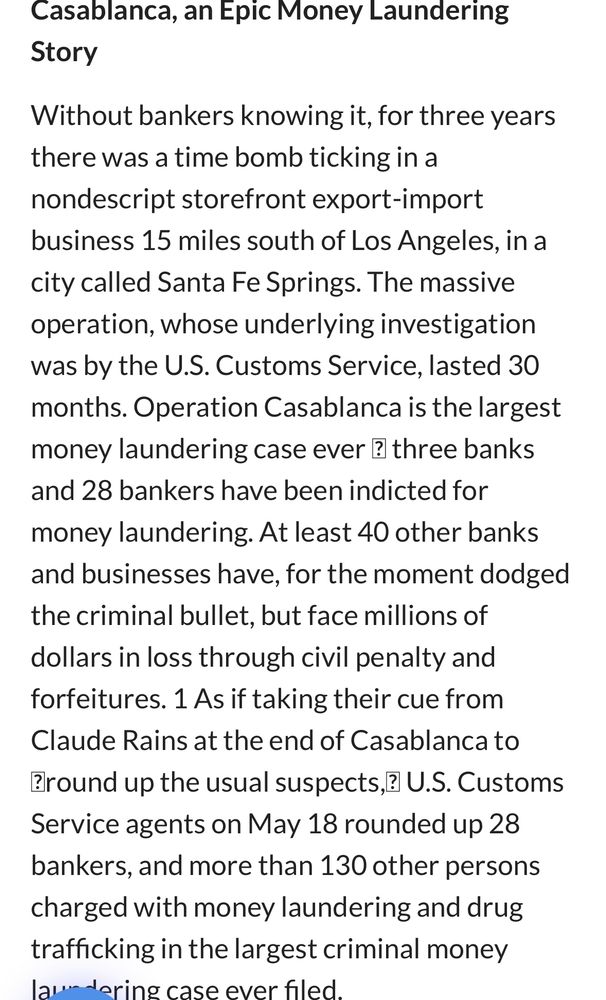 Casablanca, an Epic Money Laundering Story
Without bankers knowing it, for three years there was a time bomb ticking in a nondescript storefront export-import business 15 miles south of Los Angeles, in a city called Santa Fe Springs. The massive operation, whose underlying investigation was by the U.S. Customs Service, lasted 30 months. Operation Casablanca is the largest money laundering case ever ? three banks and 28 bankers have been indicted for money laundering. At least 40 other banks and businesses have, for the moment dodged the criminal bullet, but face millions of dollars in loss through civil penalty and forfeitures. 1 As if taking their cue from Claude Rains at the end of Casablanca to ?round up the usual suspects,? U.S. Customs Service agents on May 18 rounded up 28 bankers, and more than 130 other persons charged with money laundering and drug trafficking in the largest criminal money laur doring case ever filed.
