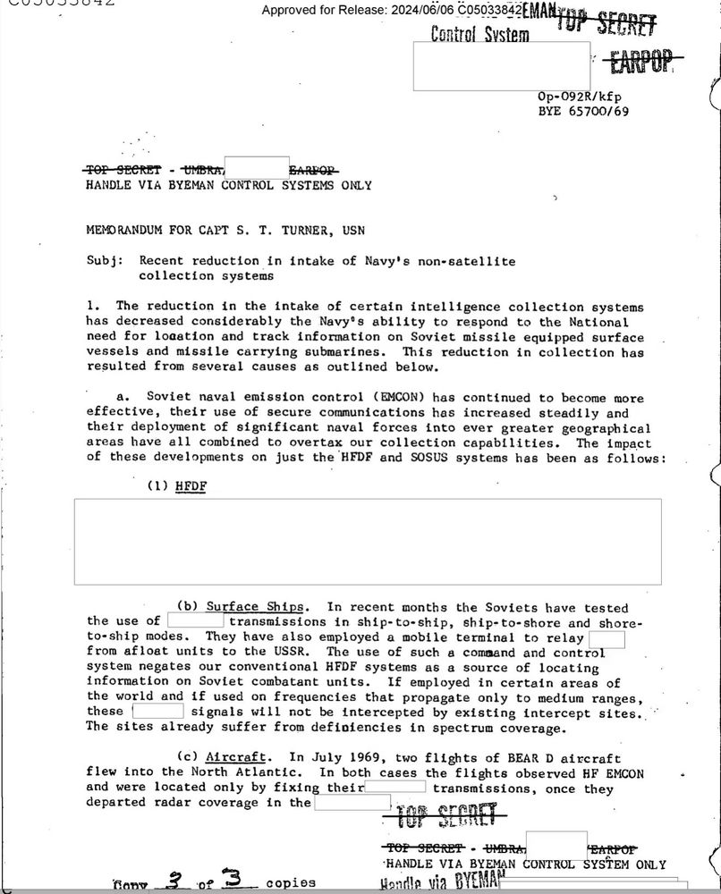 Approved for Release: 20240608 C05033842L.MAHYDP SECRET
Control Sustem
-EARPOP.
Op-092R/kfp
BYE 65700/69
TOP SECRET - UMBRA,
BARPOR
HANDLE VIA BYEMAN CONTROL SYSTEMS ONLY
MEMORANDUM FOR CAPT S. I. TURNER, USN
Subj: Recent reduction in intake of Navy's non-satellite
collection systems
1. The reduction in the intake of certain intelligence collection systems has decreased considerably the Navy's ability to respond to the National need for loaation and track infornation on Soviet missile equipped surface vessels and missile carrying submarines.
This reduction in collection has
resulted from
several causes as outlined below.
a. Soviet naval emission control (EMCON) has continued to become more effective, their use of secure communications has increased steadily and their deployment of significant naval forces into ever greater geographical areas have all combined to overtax our collection capabilities.
The impact
of these developments on just the HEDF and SOSUS systems has been as follows:
(1) HEDF
the use of
(b) Surface Ships. In recent months the Soviets have tested transmissions in ship-to-ship, ship-to-shore and shore-
to-ship modes.
They have also employed a mobile
terminal to relay
from afloat units to the USSR. The use of such a command and control system negates our conventional HEDE systems as a source of locating information on Soviet combatant units.
If employed in certain areas of
the world and if used on frequencies that propagate only to medium ranges, these 1
signals will not be intercepted by
existing intercept sites..
The sites already suffer from definiencies in spectrum coverage.
(c) Aircraft. In July 1969, two flights of BEAR D aircraft
flew into the North Atlantic.
In both
and were located only by fixing their
cases the flights observed HF EMCON
transmissions, once they
departed radar coverage in the
7a93
SECRET
TOP SECRET - UMBRA
EARPOr
3
•HANDLE VIA BYEMAN CONTROL SYSTEM ONLY
0 3
_ copies
Hoilla via BYEMA™