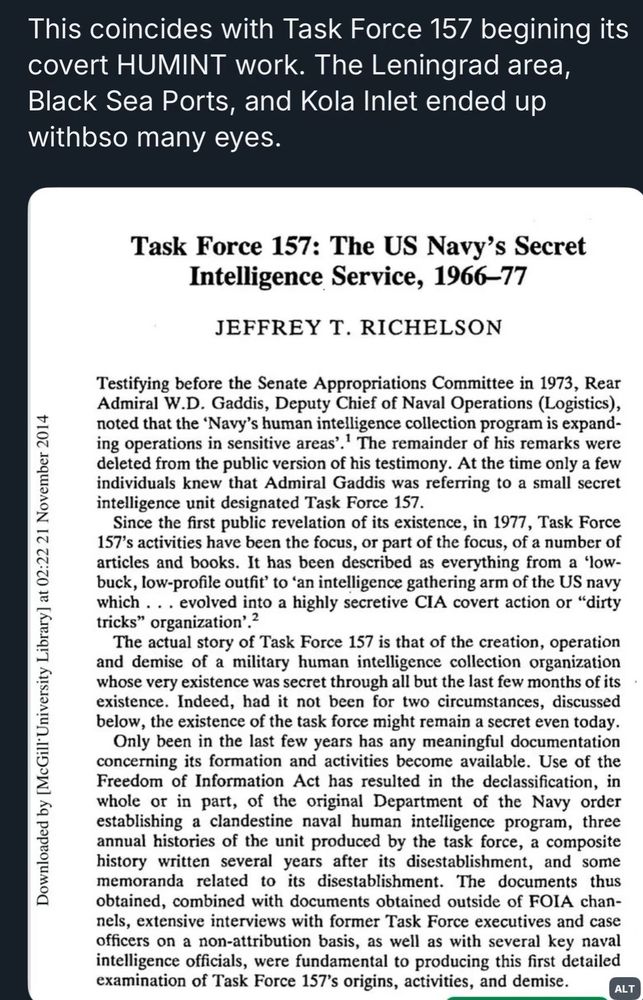 This coincides with Task Force 157 begining its covert HUMINT work. The Leningrad area, Black Sea Ports, and Kola Inlet ended up withbso many eyes.
Downloaded by [McGill University Library] at 02:22 21 November 2014
Task Force 157: The US Navy's Secret
Intelligence Service, 1966-77
JEFFREY T. RICHELSON
Testifying before the Senate Appropriations Committee in 1973, Rear Admiral W.D. Gaddis, Deputy Chief of Naval Operations (Logistics), noted that the 'Navy's human intelligence collection program is expanding operations in sensitive areas'.' The remainder of his remarks were deleted from the public version of his testimony. At the time only a few individuals knew that Admiral Gaddis was referring to a small secret intelligence unit designated Task Force 157.
Since the first public revelation of its existence, in 1977, Task Force 157's activities have been the focus, or part of the focus, of a number of articles and books. It has been described as everything from a 'low-buck, low-profile outfit' to 'an intelligence gathering arm of the US navy which ... evolved into a highly secretive CIA covert action or "dirty tricks" organization'.?
The actual story of Task Force 157 is that of the creation, operation and demise of a military human intelligence collection organization whose very existence was secret through all but the last few months of its existence. Indeed, had it not been for two circumstances, discussed below, the existence of the task force might remain a secret even today.
Only been in the last few years has any meaningful documentation concerning its formation and activities become available. Use of the Freedom of Information Act has resulted in the declassification, in whole or in part, of the original Department of the Navy order establishing a clandestine naval human intelligence program, three annual histories of the unit produced by the task force, a composite history written several years after its disestablishment, and some memoranda related to its di…