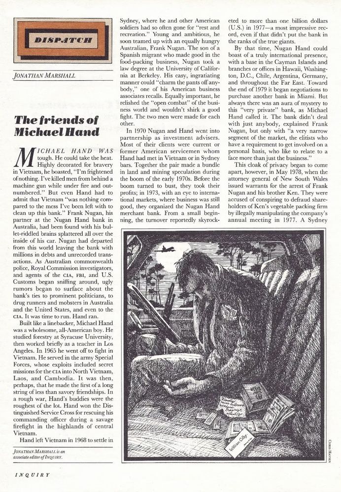 DISPATCH
JONATHAN MARSHALL
The friends of Michael Hand
ICHAEL HAND WAS tough. He could take the heat.
Highly decorated for bravery in Vietnam, he boasted, "I'm frightened of nothing. I've killed men from behind a machine gun while under fire and out-numbered." But even Hand had to admit that Vietnam "was nothing compared to the mess I've been left with to clean up this bank." Frank Nugan, his partner at the Nugan Hand bank in Australia, had been found with his bul-let-riddled brains splattered all over the inside of his car. Nugan had departed from this world leaving the bank with millions in debts and unrecorded trans-actions. As Australian commonwealth police, Royal Commission investigators, and agents of the CIA, FBI, and U.S.
Customs began sniffing around, ugly rumors began to surface about the bank's ties to prominent politicians, to drug runners and mobsters in Australia and the United States, and even to the CIA. It was time to run. Hand ran.
Built like a linebacker, Michael Hand was a wholesome, all-American boy. He studied forestry at Syracuse University, then worked bricfly as a teacher in Los Angeles. In 1965 he went off to fight in Vietnam. He served in the army Special Forces, whose exploits included secret missions for the CIA into North Victnam, Laos, and Cambodia. It was then, perhaps, that he made the first of a long string of less than savory friendships. In a rough war, Hand's buddies were the roughest of the lot. Hand won the Distinguished Service Cross for rescuing his commanding officer during a savage firefight in the highlands of central Vietnam.
Hand left Vietnam in 1968 to settle in
JONATHAN MARSHAII. is an associate editor of INQUIRY.
INQUIRY
Sydney, where he and other American soldiers had so oftcn gone for "rest and recreation." Young and ambitious, he soon teamed up with an equally hungry Australian, Frank Nugan. The son of a Spanish migrant who made good in the food-packing business, Vugan took a law degree at the University of Califor…