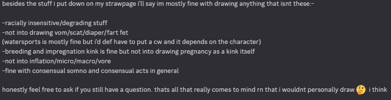 besides the stuff i put down on my strawpage i'll say im mostly fine with drawing anything that isnt these:-

-racially insensitive/degrading stuff
-not into drawing vom/scat/diaper/fart fet
(watersports is mostly fine but i'd def have to put a cw and it depends on the character)
-breeding and impregnation kink is fine but not into drawing pregnancy as a kink itself
-not into inflation/micro/macro/vore
-fine with consensual somno and consensual acts in general

honestly feel free to ask if you still have a question. thats all that really comes to mind rn that i wouldnt personally draw 🤔  i think
