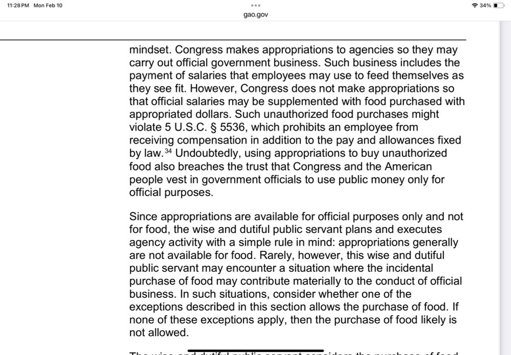 Excerpt from GAO “Red Book”: “Congress makes appropriations to agencies so they may carry out official government business. Such business includes the payment of salaries that employees may use to feed themselves as they see fit. However, Congress does not make appropriations so that official salaries may be supplemented with food purchased with appropriated dollars. Such unauthorized food purchases might violate 5 U.S.C. § 5536, which prohibits an employee from receiving compensation in addition to the pay and allowances fixed by law.34 Undoubtedly, using appropriations to buy unauthorized food also breaches the trust that Congress and the American people vest in government officials to use public money only for official purposes. Since appropriations are available for official purposes only and not for food, the wise and dutiful public servant plans and executes agency activity with a simple rule in mind: appropriations generally are not available for food. Rarely, however, this wise and dutiful public servant may encounter a situation where the incidental purchase of food may contribute materially to the conduct of official business. In such situations, consider whether one of the exceptions described in this section allows the purchase of food. If none of these exceptions apply, then the purchase of food likely is not allowed.”