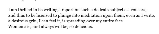 “I am thrilled to be writing a report on such a delicate subject as trousers, and thus to be licensed to plunge into meditation upon them; even as I write, a desirous grin, I can feel it, is spreading over my entire face. Women are, and always will be, so delicious.”
