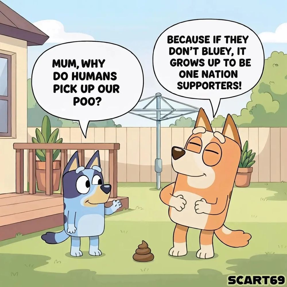Bluey and mum are in their backyard. 
Bluey: "Mum, why do humans pick up our poo?"
Bluey's mum: "Because if they don't, it grows up to be One Nation supporters!"