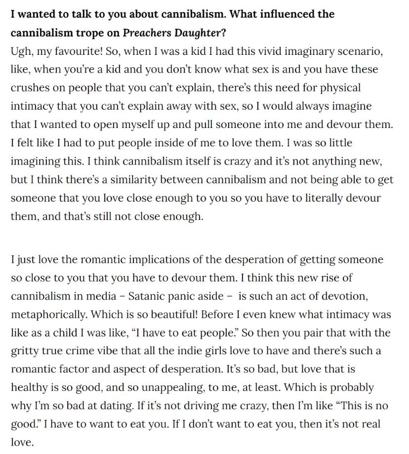 a Vice interview with Ethel Cain. Q: “I wanted to talk to you about cannibalism. What influenced the cannibalism trope on Preachers Daughter?” A: “Ugh, my favourite! So, when I was a kid I had this vivid imaginary scenario, like, when you’re a kid and you don’t know what sex is and you have these crushes on people that you can’t explain, there’s this need for physical intimacy that you can’t explain away with sex, so I would always imagine that I wanted to open myself up and pull someone into me and devour them. I felt like I had to put people inside of me to love them. I was so little imagining this. I think cannibalism itself is crazy and it’s not anything new, but I think there’s a similarity between cannibalism and not being able to get someone that you love close enough to you so you have to literally devour them, and that’s still not close enough…” (cont.)