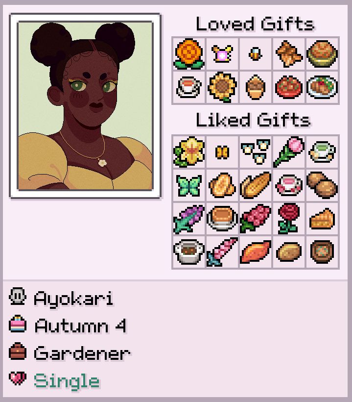 A modified character sheet from Fields of Mistria game with my OC - Ayokari. The portrait is in a pixel style, roughly inspired by the game. She is a fat black woman, has afro puffs and dark green eyes with gold eyeliner. She is dressed in a yellow dress with a white flower necklace.
There's loved gifts and liked gifts with various baked food, butterflies and flowers from the game. The text below the portrait reads: Ayokari, Autumn 4, Gardener, Single.