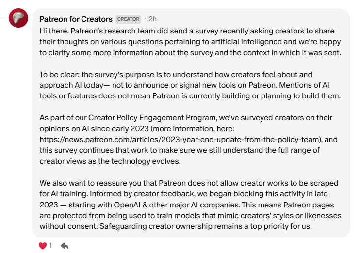 Hi there. Patreon's research team did send a survey recently asking creators to share their thoughts on various questions pertaining to artificial intelligence and we're happy to clarify some more information about the survey and the context in which it was sent.

To be clear: the survey’s purpose is to understand how creators feel about and approach AI today— not to announce or signal new tools on Patreon. Mentions of AI tools or features does not mean Patreon is currently building or planning to build them.

As part of our Creator Policy Engagement Program, we’ve surveyed creators on their opinions on AI since early 2023 (more information, here: https://news.patreon.com/articles/2023-year-end-update-from-the-policy-team), and this survey continues that work to make sure we still understand the full range of creator views as the technology evolves.

We also want to reassure you that Patreon does not allow creator works to be scraped for AI training. Informed by creator feedback, we began blocking this activity in late 2023 — starting with OpenAI & other major AI companies. This means Patreon pages are protected from being used to train models that mimic creators’ styles or likenesses without consent. Safeguarding creator ownership remains a top priority for us.