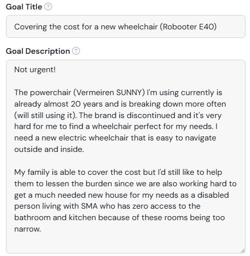 A screenshot of a Ko-fi Goal. Goal title is "Covering the cost for a new wheelchair (Robooter E40)". Goal description is "Not urgent!

The powerchair (Vermeiren SUNNY) I'm using currently is already almost 20 years and is breaking down more often (will still using it). The brand is discontinued and it's very hard for me to find a wheelchair perfect for my needs. I need a new electric wheelchair that is easy to navigate outside and inside.

My family is able to cover the cost but I'd still like to help them to lessen the burden since we are also working hard to get a much needed new house for my needs as a disabled person living with SMA who has zero access to the bathroom and kitchen because of these rooms being too narrow."