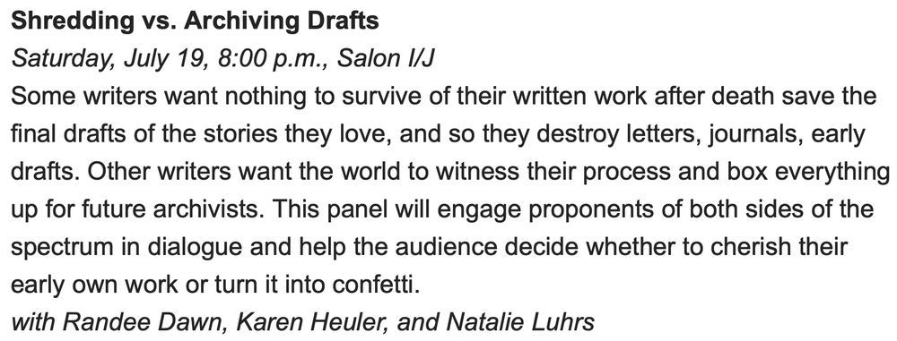 Shredding vs. Archiving Drafts
Saturday, July 19, 8:00 p.m., Salon I/J
Some writers want nothing to survive of their written work after death save the final drafts of the stories they love, and so they destroy letters, journals, early drafts. Other writers want the world to witness their process and box everything up for future archivists. This panel will engage proponents of both sides of the spectrum in dialogue and help the audience decide whether to cherish their early own work or turn it into confetti.
with Randee Dawn, Karen Heuler, and Natalie Luhrs