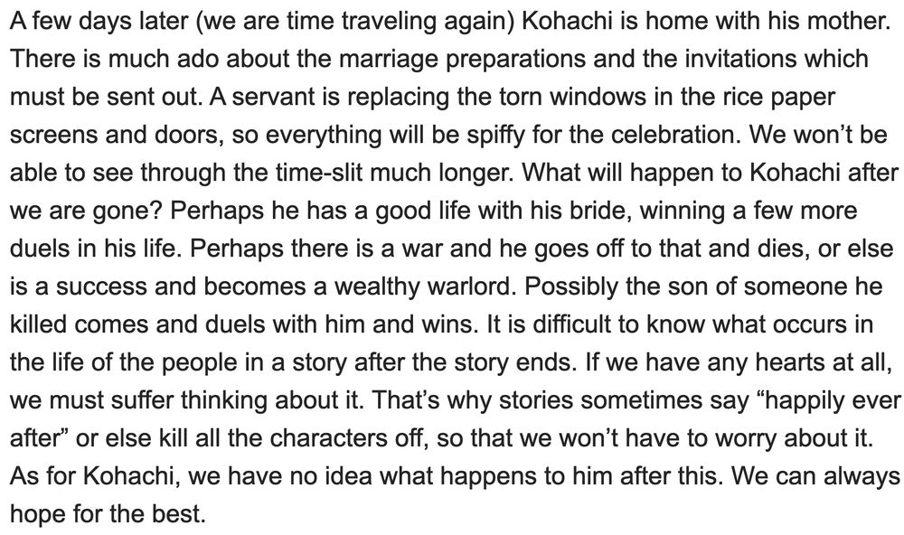 A few days later (we are time traveling again) Kohachi is home with his mother. There is much ado about the marriage preparations and the invitations which must be sent out. A servant is replacing the torn windows in the rice paper screens and doors, so everything will be spiffy for the celebration. We won’t be able to see through the time-slit much longer. What will happen to Kohachi after we are gone? Perhaps he has a good life with his bride, winning a few more duels in his life. Perhaps there is a war and he goes off to that and dies, or else is a success and becomes a wealthy warlord. Possibly the son of someone he killed comes and duels with him and wins. It is difficult to know what occurs in the life of the people in a story after the story ends. If we have any hearts at all, we must suffer thinking about it. That’s why stories sometimes say “happily ever after” or else kill all the characters off, so that we won’t have to worry about it. As for Kohachi, we have no idea what happens to him after this. We can always hope for the best.