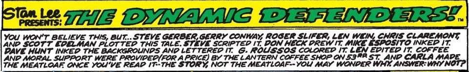 
A ridiculously long credit box which reads: "You won’t believe this, but … Steve Gerber, Gerry Conway, Roger Slifer, Len Wein, Chris Claremont, and Scott Edelman plotted this tale. Steve scripted it, Don Heck drew it, Mike Esposito inked it, Dave Hunt inked the backgrounds and lettered it, G. Roussos colored it, Len edited it. Coffee and moral support were provided (for a price) by the Lantern Coffee Shop on 53rd St. and Carla made the meatloaf. Once you’ve read it—the story, not the meatloaf—you may wonder why. Answer: Why not?"