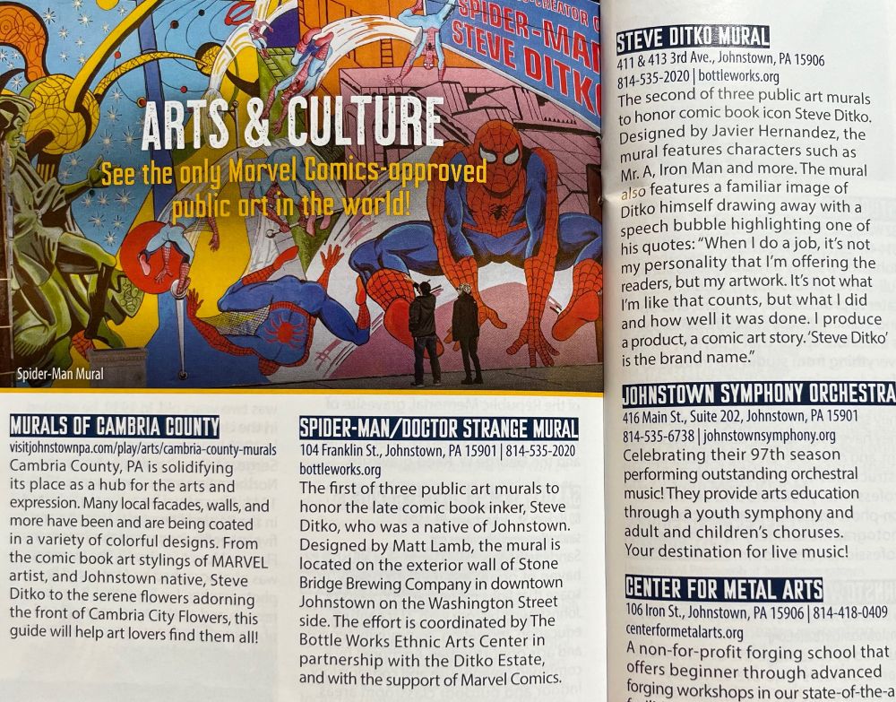 Part of a spread from a copy of a guide to Johnstown, Pennsylvania. The page has a detail from a Spider-Man/Doctor Strange mural and the following text:

ARTS & CULTURE
See the only Marvel Comics-approved public art in the world!
Spider-Man Mural
MURALS OF CAMBRIA COUNTY
Cambria County, PA is solidifying its place as a hub for the arts and expression. Many local facades, walls, and more have been and are being coated in a variety of colorful designs. From the comic book art stylings of MARVEL artist, and Johnstown native, Steve Ditko to the serene flowers adorning the front of Cambria City Flowers, this guide will help art lovers find them all!
SPIDER-MAN/DOCTOR STRANGE MURAL
104 Franklin St., Johnstown, PA 15901 | 814-535-2020 bottleworks.org
The first of three public art murals to honor the late comic book inker, Steve Ditko, who was a native of Johnstown. Designed by Matt Lamb, the mural is located on the exterior wall of Stone Bridge Brewing Company in downtown Johnstown on the Washington Street side. The effort is coordinated by The Bottle Works Ethnic Arts Center in partnership with the Ditko Estate, and with the support of Marvel Comics.
STEVE DITKO MURAL
411 & 413 3rd Ave., Johnstown, PA 15906 814-535-2020 | bottleworks.org
The second of three public art murals to honor comic book icon Steve Ditko. Designed by Javier Hernandez, the mural features characters such as Mr. A, Iron Man and more. The mural also features a familiar image of Ditko himself drawing away with a speech bubble highlighting one of his quotes: "When I do a job, it's not my personality that I'm offering the readers, but my artwork. It's not what I'm like that counts, but what I did and how well it was done. I produce a product, a comic art story. 'Steve Ditko' is the brand name."