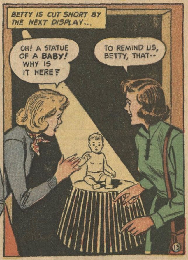 Two women, a student and a teacher, stand on either side of a doorway to a room dark save for a single spotlight illuminating a table on which is a statue of a baby in a diaper.
CAPTION: "Betty is cut short by the net display ... "
BETTY'S WORD BALLOON: "Oh! A statue of a baby! Why is it here?"
MISS WHITE'S WORD BALLOON: "To remind us, Betty, that -- "
[from the educational comic Eat Right to Win, 1952.]
