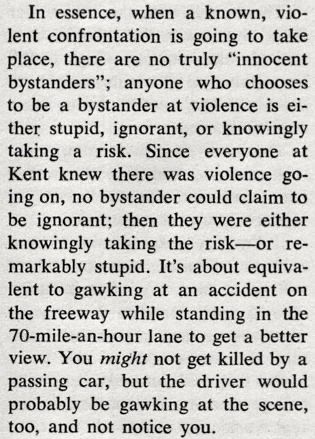 An except from John W. Campbell Jr.'s Analog editorial about Kent State.


In essence, when a known, vio- lent confrontation is going to take place, there are no truly "innocent bystanders"; anyone who chooses to be a bystander at violence is ei- ther stupid, ignorant, or knowingly taking a risk. Since everyone at Kent knew there was violence go- ing on, no bystander could claim to be ignorant; then they were either knowingly taking the risk-or re- markably stupid. It's about equiva- lent to gawking at an accident on the freeway while standing in the 70-mile-an-hour lane to get a better view. You might not get killed by a passing car, but the driver would probably be gawking at the scene, too, and not notice you.