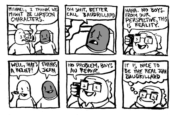Haus of Decline comic where two guys are realising they’re cartoon characters to they call up Jean Baudrillard and he reassures them that from their (the people in the comic inc himself) perspective this is reality. They are relieved and say goodbye and he does too and the last panel is Baudrillard thinking happily to himself “it is nice to be the real Jean Baudrillard” 