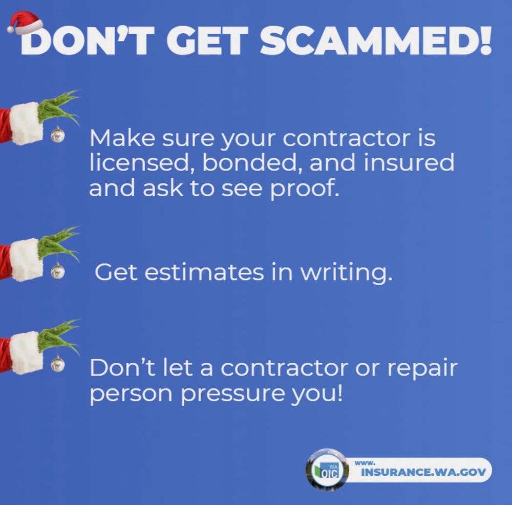 DON'T GET SCAMMED!
Make sure your contractor is licensed, bonded, and insured and ask to see proof.
Get estimates in writing.
Don't let a contractor or repair person pressure you!
Loic
wWW.
INSURANCE.WA.GOV