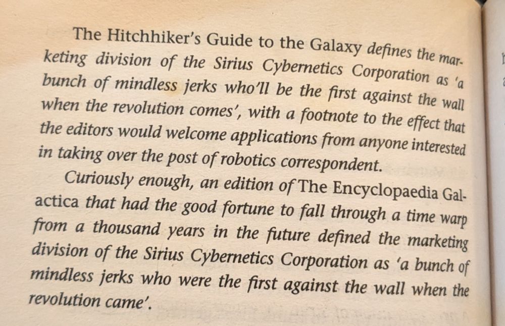 The Hitchhiker’s Guide to the Galaxy defines the marketing division of the Sirius Cybernetics Corporation as “a bunch of mindless jerks who’ll be the first against the wall when the revolution comes,” with a footnote to the effect that the editors would welcome applications from anyone interested in taking over the post of robotics correspondent. Curiously enough, an edition of the Encyclopedia Galactica that had the good fortune to fall through a time warp from a thousand years in the future defined the marketing division of the Sirius Cybernetics Corporation as “a bunch of mindless jerks who were the first against the wall when the revolution came.