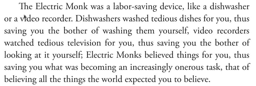 The Electric Monk was a labour-saving device, like a dishwasher or a video recorder. Dishwashers washed tedious dishes for you, thus saving you the bother of washing them yourself, video recorders watched tedious television for you, thus saving you the bother of looking at it yourself; Electric Monks believed things for you, thus saving you what was becoming an increasingly onerous task, that of believing all the things the world expected you to believe.