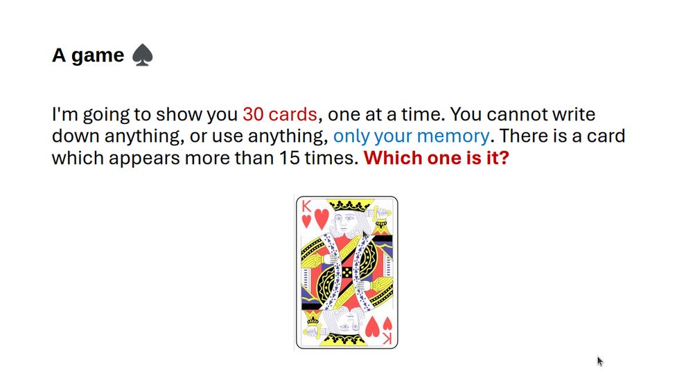 A slide saying:

I'm going to show you 30 cards, one at a time. You cannot write down anything, or use anything, only your memory. There is a card which appears more than 15 times. Which one is it?