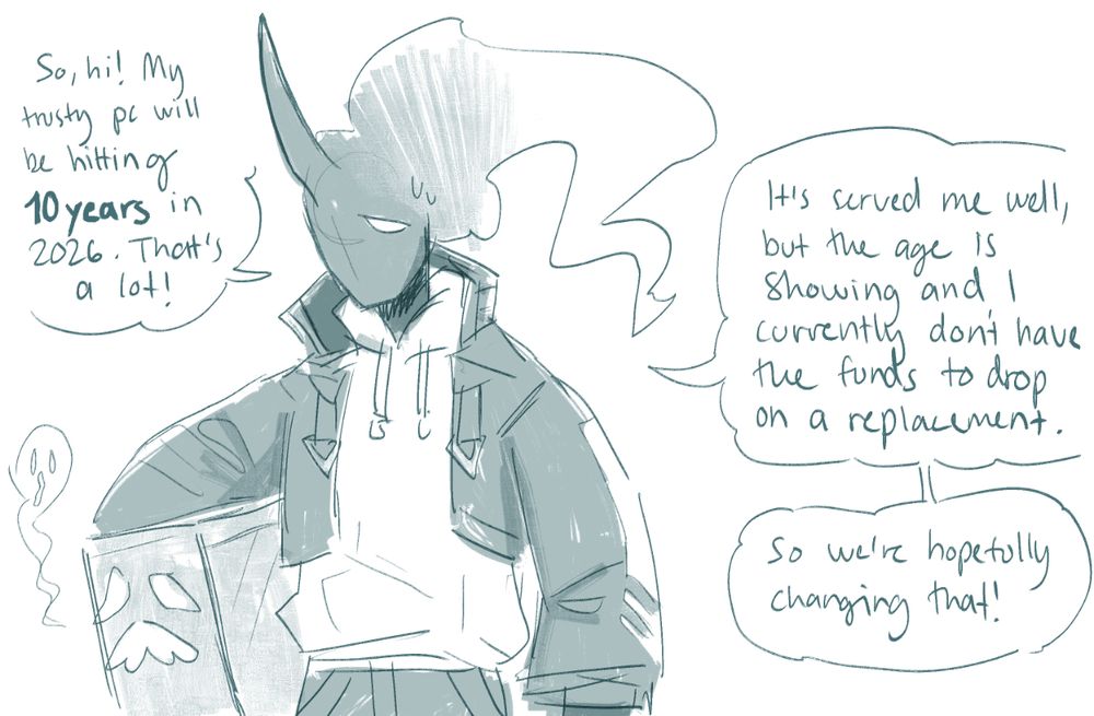 a picture of my sona holding my old pc with the captions:

"so, hi! my trusty pc will be hitting 10 years in 2026. that's a lot! It's served me well, but the age is starting to show and i don't have the funds to drop on a replacement. so we're hopefully changing that!"