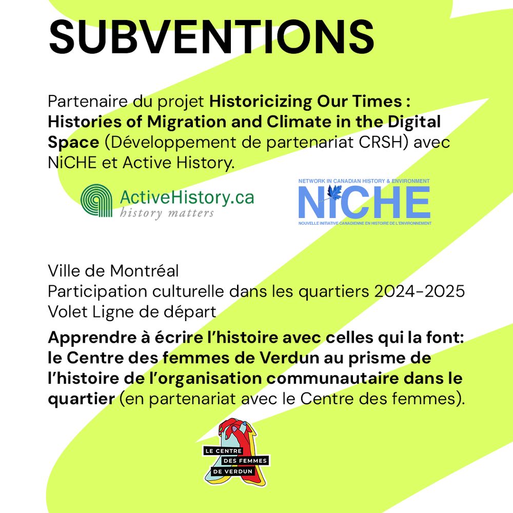 SUBVENTIONS

Partenaire du projet Historicizing Our Times : Histories of Migration and Climate in the Digital Space (Développement de partenariat CRSH) avec NiCHE et Active History.

Ville de Montréal – Participation culturelle dans les quartiers 2024–2025 – Volet Ligne de départ
Apprendre à écrire l’histoire avec celles qui la font : le Centre des femmes de Verdun au prisme de l’histoire de l’organisation communautaire dans le quartier (en partenariat avec le Centre des femmes).
