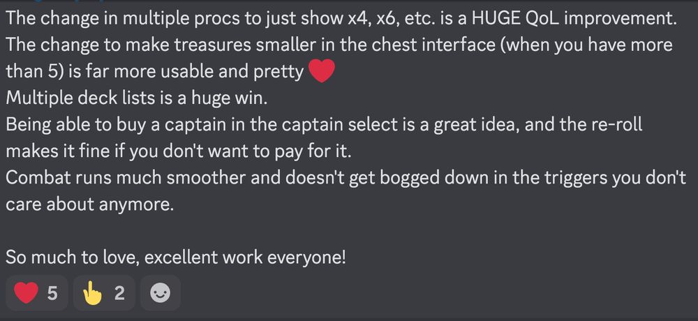 The change in multiple procs to just show x4, x6, etc. is a HUGE QoL improvement. 
The change to make treasures smaller in the chest interface (when you have more than 5) is far more usable and pretty ❤️
Multiple deck lists is a huge win.
Being able to buy a captain in the captain select is a great idea, and the re-roll makes it fine if you don't want to pay for it.
Combat runs much smoother and doesn't get bogged down in the triggers you don't care about anymore. 

So much to love, excellent work everyone!