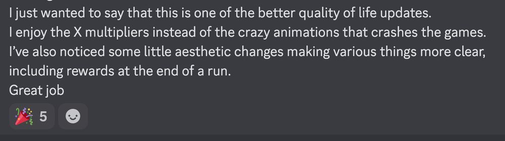 I just wanted to say that this is one of the better quality of life updates. 
I enjoy the X multipliers instead of the crazy animations that crashes the games. 
I’ve also noticed some little aesthetic changes making various things more clear, including rewards at the end of a run. 
Great job