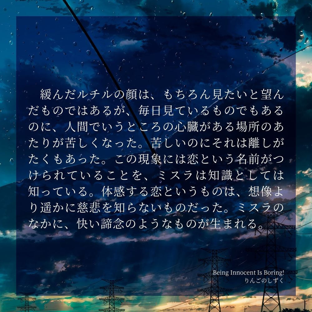緩んだルチルの顔は、もちろん見たいと望んだものではあるが、毎日見ているものでもあるのに、人間でいうところの心臓がある場所のあたりが苦しくなった。苦しいのにそれは離しがたくもあった。この現象には恋という名前がつけられていることを、ミスラは知識としては知っている。体感する恋というものは、想像より遥かに慈悲を知らないものだった。ミスラのなかに、快い諦念のようなものが生まれる。

Being Innocent Is Boring!
りんごのしずく
