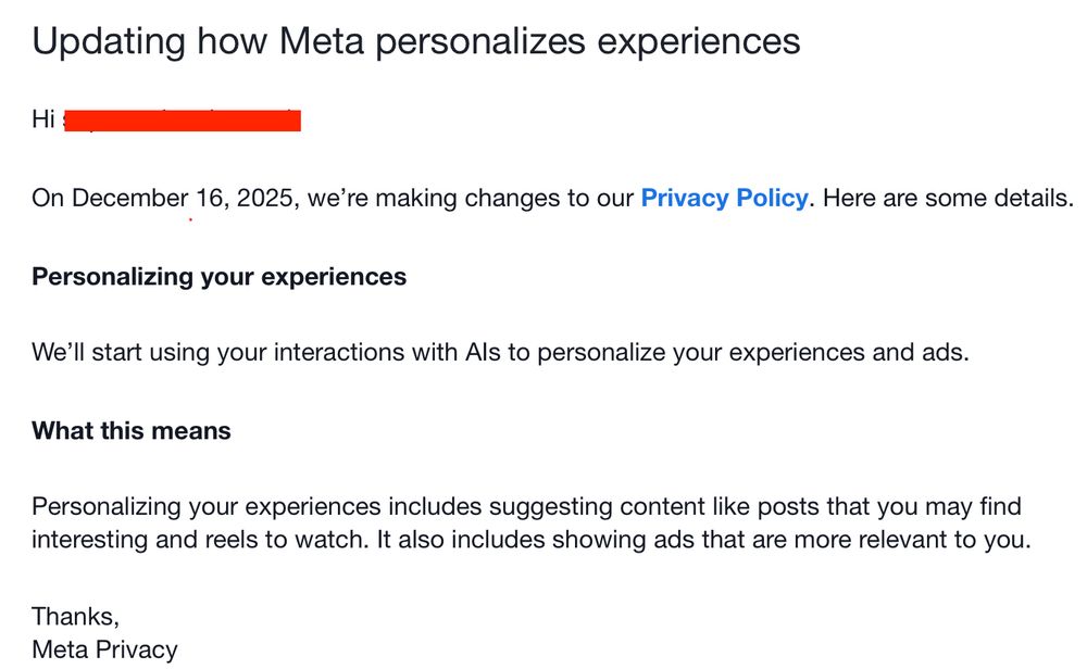 Updating how Meta personalizes experiences  On December 16, 2025, we’re making changes to our Privacy Policy. Here are some details.  Personalizing your experiences  We’ll start using your interactions with AIs to personalize your experiences and ads.  What this means  Personalizing your experiences includes suggesting content like posts that you may find interesting and reels to watch. It also includes showing ads that are more relevant to you.