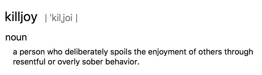 killjoy | ˈkilˌjoi |
noun
a person who deliberately spoils the enjoyment of others through resentful or overly sober behavior.
