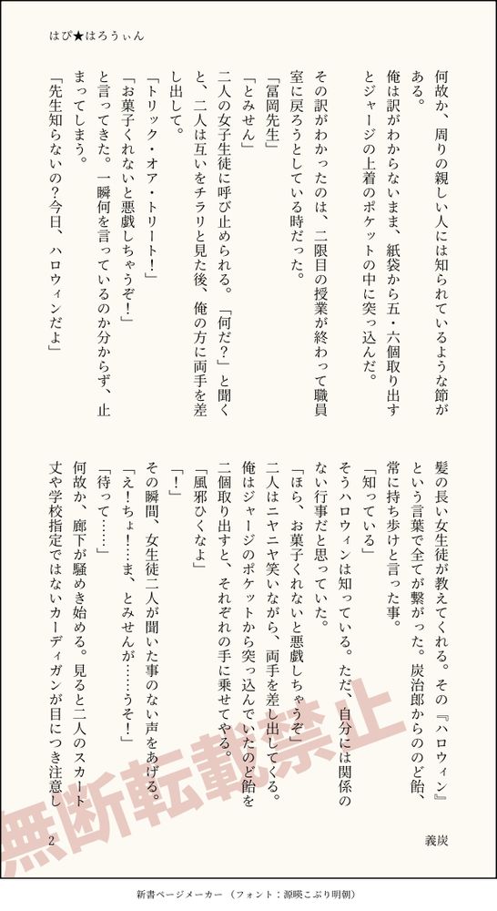 何故か、周りの親しい人には知られているような節がある。
俺は訳がわからないまま、紙袋から五・六個取り出すとジャージの上着のポケットの中に突っ込んだ。

その訳がわかったのは、二限目の授業が終わって職員室に戻ろうとしている時だった。
「冨岡先生」
「とみせん」
二人の女子生徒に呼び止められる。「何だ？」と聞くと、二人は互いをチラリと見た後、俺の方に両手を差し出して。
「トリック・オア・トリート！」
「お菓子くれないと悪戯しちゃうぞ！」
と言ってきた。一瞬何を言っているのか分からず、止まってしまう。
「先生知らないの？今日、ハロウィンだよ」
髪の長い女生徒が教えてくれる。その『ハロウィン』という言葉で全てが繋がった。炭治郎からののど飴、常に持ち歩けと言った事。
「知っている」
そうハロウィンは知っている。ただ、自分には関係のない行事だと思っていた。
「ほら、お菓子くれないと悪戯しちゃうぞ」
二人はニヤニヤ笑いながら、両手を差し出してくる。俺はジャージのポケットから突っ込んでいたのど飴を二個取り出すと、それぞれの手に乗せてやる。
「風邪ひくなよ」
「！」
その瞬間、女生徒二人が聞いた事のない声をあげる。
「え！ちょ！…ま、とみせんが……うそ！」
「待って……」
何故か、廊下が騒めき始める。見ると二人のスカート丈や学校指定ではないカーディガンが目につき注意し