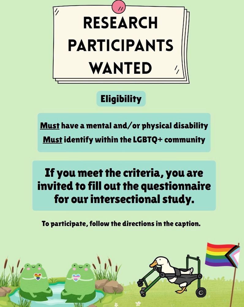 the color of the graphic is green. At the top there is a bulleted note that says "research participants needed" below the heading are 3 subtexts that say eligible participants must have a mental and/or physical disability and must be a part of the LGBTQ+ community. If you meet the criteria, you are invited to fill out the questionnaire for our intersectional study. To participate follow the directions in the caption. At the bottom of the graphic, there are two cartoon frogs in a pond together. One has a rainbow pride flag heart and the other has a trans pride flag heart. On their right is a duck in a reverse walker and another rainbow pride flag. 
