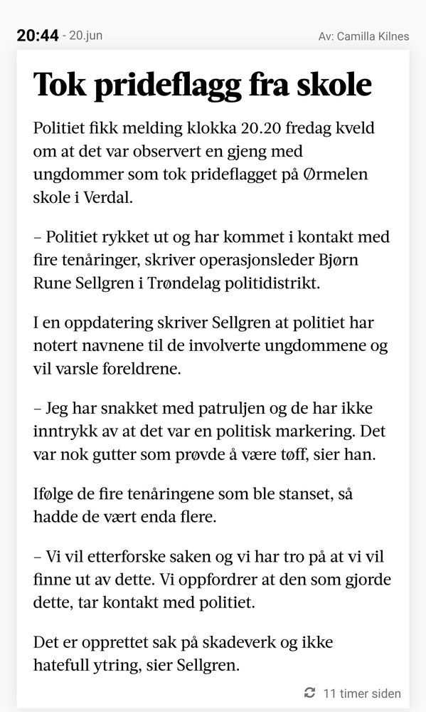 Tok prideflagg fra skole

Politiet fikk melding klokka 20.20 fredag kveld om at det var observert en gjeng med ungdommer som tok prideflagget på Ørmelen skole i Verdal.

– Politiet rykket ut og har kommet i kontakt med fire tenåringer, skriver operasjonsleder Bjørn Rune Sellgren i Trøndelag politidistrikt.

I en oppdatering skriver Sellgren at politiet har notert navnene til de involverte ungdommene og vil varsle foreldrene.

– Jeg har snakket med patruljen og de har ikke inntrykk av at det var en politisk markering. Det var nok gutter som prøvde å være tøff, sier han.

Ifølge de fire tenåringene som ble stanset, så hadde de vært enda flere.

– Vi vil etterforske saken og vi har tro på at vi vil finne ut av dette. Vi oppfordrer at den som gjorde dette, tar kontakt med politiet.

Det er opprettet sak på skadeverk og ikke hatefull ytring, sier Sellgren.