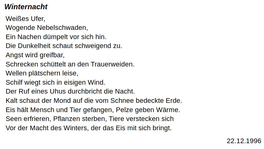Winternacht.
Weißes Ufer,
Wogende Nebelschwaden,
Ein Nachen dümpelt vor sich hin.
Die Dunkelheit schaut schweigend zu.
Angst wird greifbar,
Schrecken schüttelt an den Trauerweiden.
Wellen plätschern leise,
Schilf wiegt sich in eisigen Wind.
Der Ruf eines Uhus durchbricht die Nacht.
Kalt schaut der Mond auf die vom Schnee bedeckte Erde.
Eis hält Mensch und Tier gefangen, Pelze geben Wärme.
Seen erfrieren, Pflanzen sterben, Tiere verstecken sich
Vor der Macht des Winters, der das Eis mit sich bringt.
22.12.1996