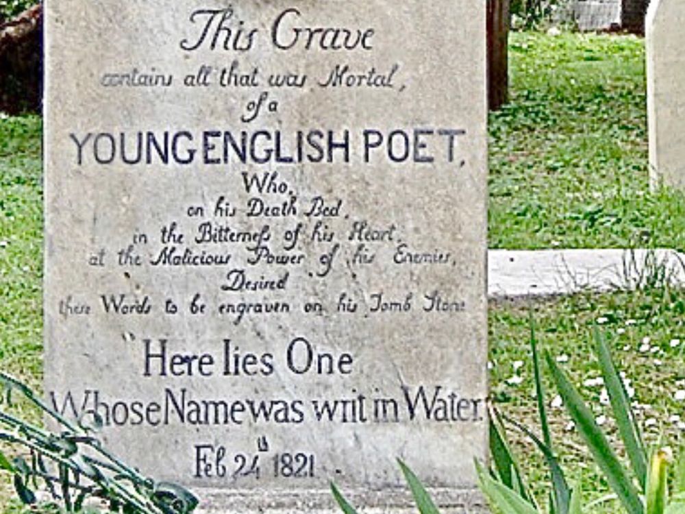 The overwrought inscription that was carved on John Keats’ tombstone reads:
“This grave contains all that was mortal of a YOUNG ENGLISH POET Who, on his Death Bed, in the Bitterness of his Heart at the Malicious Power of his Enemies, Desired these Words to be engraven on his Tomb Stone
‘Here lies One Whose Name was writ in Water’
Feb 24 1821”
Had Keats known all this would be on his tombstone he would’ve been appalled. This long diatribe not only went far beyond those last words- which were ALL he wanted to be inscribed-it portrayed him as a young man brought to an early end by the cruelness of “his Enemies” i.e. critics at the time, some of whom, during his lifetime, were indeed very critical of his work. This is not what killed Keats, nor his ill-fated-& to be frank, ill-deserved-passion & love for Fanny Brawne.  He died of Tuberculosis, the same disease which had killed his mother when he was a boy & which also killed his younger brother, whom Keats himself had been caring for non-stop for weeks.  It’s possible he may’ve contracted the disease during that time he spent caring-in an enclosed, small place-for his younger brother, as the latter lay severely ill & eventually died.
The fact remains that ALL Keats ever wanted on his tombstone were these words:
“Here lies one whose name was writ in water.” This was an expression of his own feelings that he had failed as a poet, never achieving the success or acclaim other Romantic poets of his era did. Among them was Byron, whose words on hearing of Keats’ death were incredibly heartless & cruel, saying he was “snuffed out by an article.” This refers to one particularly bad review Keats once had from a famous critic. Many see Byron as some great Romantic hero. But between his abominable treatment of women & his nasty reaction to Keats’ death, I’ve loathed Byron since.
Keats didn’t live to see it, but he came to be counted among the great English Romantic poets. Yet not even his name is carved on this tombstone…😔