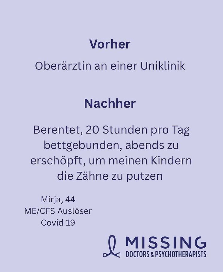 Kachel der MissingDoctors&Psychotherapists

Vorher: Oberärztin an einer Uniklinik
Nachher: 20 Stunden pro Tag bettgebunden, abends zu erschöpft, um meinen Kindern die Zähne zu putzen
Mirja, 44, ME/CFS, Auslöser Covid