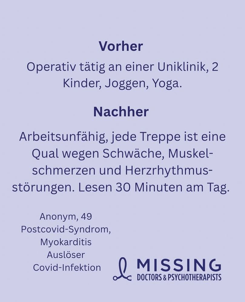 Kachel der MissingDoctors&Psychotherapists

Vorher: Operativ tätig an einer Uniklinik, 2 Kinder, Joggen, Yoga.
Nachher: arbeitsunfähig seit 3 Jahren, Post-Covid mit Myokarditis. Jede Treppe ist eine Qual wegen Schwäche, Muskelschmerzen und Herzrhythmusstörungen. Lesen geht 30 Minuten am Tag. 
Anonym, 49 Jahre, Auslöser: 1 Covid Infektion