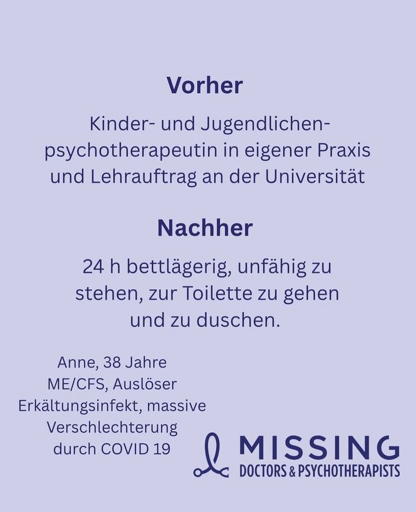 Kachel der MissingDoctors&Psychotherapists

Vorher
Kinder- und Jugendlichen-psychotherapeutin in eigener Praxis und Lehrauftrag an der Universität
Nachher
24 h bettlägerig, unfähig zu stehen, zur Toilette zu gehen und zu duschen.
Anne, 38 Jahre
ME/CFS, Auslöser Erkältungsinfekt, massive Verschlechterung durch COVID 19