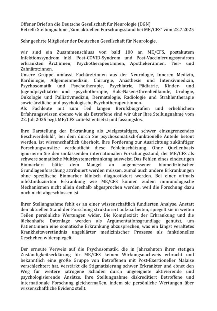 …“Als Fachleute mit zum Teil langen Berufsbiografien … ebenso wie als Betroffene sind wir über Ihre Stellungnahme … zutiefst entsetzt (…). Ohne Quellenbasis ignorieren Sie den umfassenden internationalen Forschungsstand, der ME/CFS als schwere somatische Multisystemerkrankung ausweist. Das Fehlen eines eindeutigen Biomarkers hätte dem Mangel an angemessener biomedizinischer Grundlagenforschung attribuiert werden müssen, zumal auch andere Erkrankungen ohne spezifische Biomarker klinisch diagnostiziert werden. Bei einer oftmals infektinduzierten Erkrankung wie ME/CFS können zudem immunologische Mechanismen nicht allein deshalb abgesprochen werden, weil die Forschung dazu noch nicht abgeschlossen ist.“

„Die Komplexität der Erkrankung und die lückenhafte Datenlage werden als Argumentationsgrundlage genutzt, um Patient:innen eine somatische Erkrankung abzusprechen, was ein längst veraltetes Krankheitsverständnis ungeklärter medizinischer Prozesse als funktionelles Geschehen widerspiegelt.“