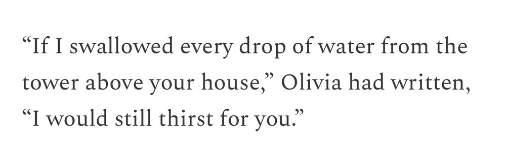 "If I swallowed every drop of water from the tower above your house," Olivia had written,
"I would still thirst for you.'
