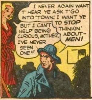 Oldish lady to younger woman: “I never again want t’hear ye ask t’go [must be signifying a regional accent, all this contraction] into ‘town’. I want ye to STOP Thinkin’ about MEN!”
Younger lady: “But I can’t help being curious mother. I’ve never seen one!!” 