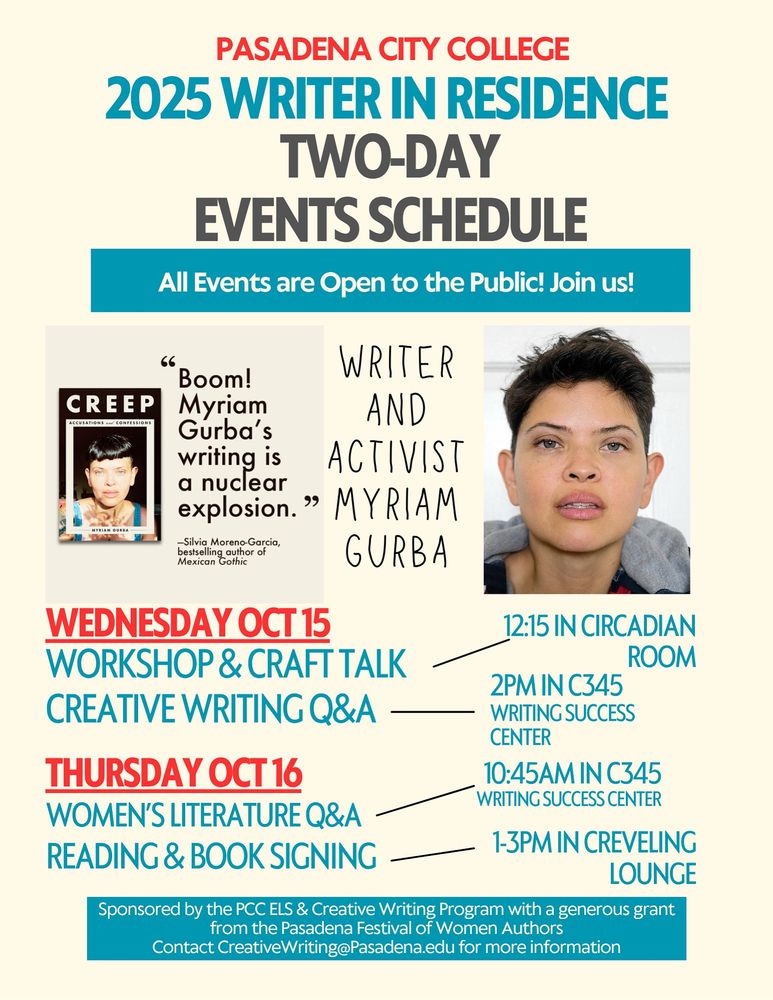 PASADENA CITY COLLEGE
2025 WRITER IN RESIDENCE
TWO-DAY
EVENTS SCHEDULE
All Events are Open to the Public! Join us!
CREEP
66
Boom!
WRITER
Myriam
AND
Gurba's
writing is
ACTIVIST
a nuclear explosion. " MYRIAM
-Silvia Moreno-Garcia, bestselling author of Mexicon Gothic
GURBA
WEDNESDAY OCT 15
WORKSHOP & CRAFT TALK CREATIVE WRITING Q&A -
12:15 IN CIRCADIAN
ROOM
THURSDAY OCT 16
WOMEN'S LITERATURE Q&A READING & BOOK SIGNING
2PM IN C345
WRITING SUCCESS
CENTER
10:45AM IN C345
WRITING SUCCESS CENTER
1-3PM IN CREVELING
LOUNGE
Sponsored by the PCC ELS & Creative Writing Program with a generous grant from the Pasadena Festival of Women Authors
Contact CreativeWriting@Pasadena.edu for more information