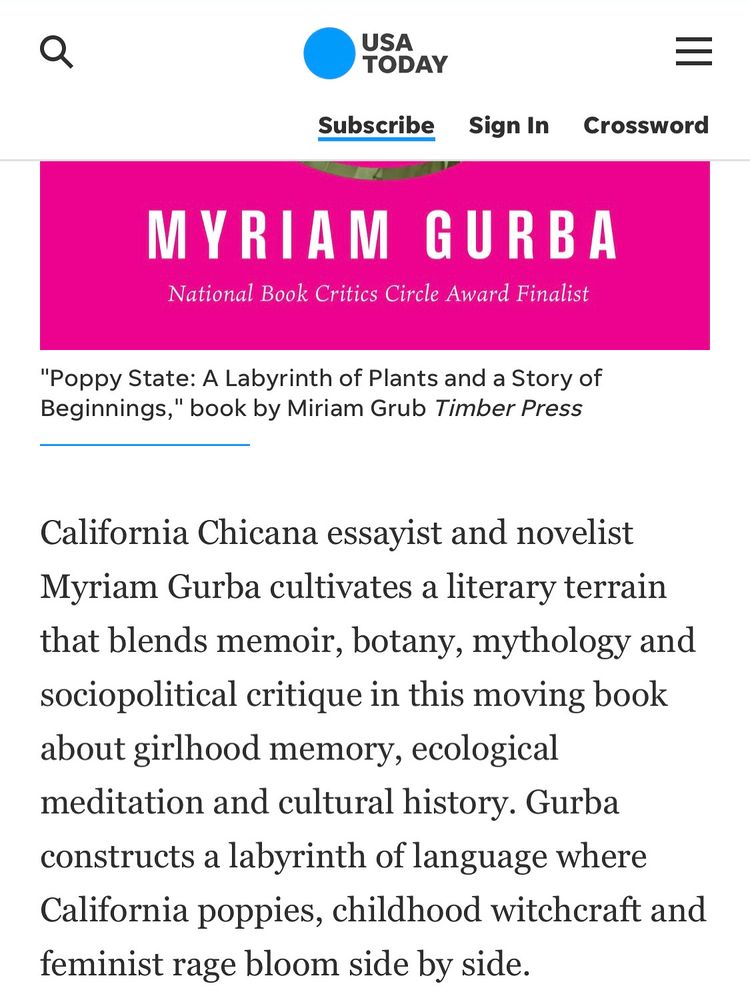 MYRIAM GURBA
National Book Critics Circle Award Finalist
"Poppy State: A Labyrinth of Plants and a Story of Beginnings," book by Miriam Grub Timber Press
Crossword
California Chicana essayist and novelist
Myriam Gurba cultivates a literary terrain that blends memoir, botany, mythology and sociopolitical critique in this moving book about girlhood memory, ecological meditation and cultural history. Gurba constructs a labyrinth of language where California poppies, childhood witchcraft and feminist rage bloom side by side.