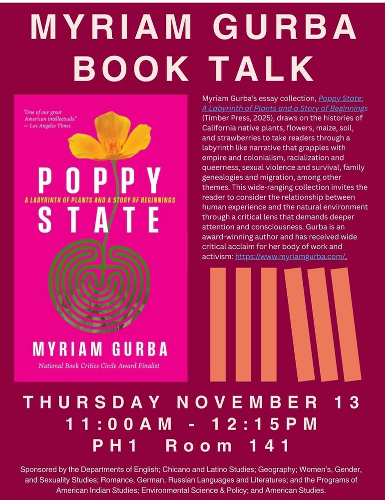 MYRIAM GURBA
BOOK TALK
"One of our great
American intellectuals."
- Los Angeles Times
POPPY
A LABYRINTH OF PLANTS AND A STORY OF BEGINNINGS
STATE
Myriam Gurba's essay collection, Poppy State:
A Labyrinth.of Plants.and a Story of Beginnings (Timber Press, 2025), draws on the histories of California native plants, flowers, maize, soil, and strawberries to take readers through a labyrinth like narrative that grapples with empire and colonialism, racialization and queerness, sexual violence and survival, family genealogies and migration, among other themes. This wide-ranging collection invites the reader to consider the relationship between human experience and the natural environment through a critical lens that demands deeper attention and consciousness. Gurba is an award-winning author and has received wide critical acclaim for her body of work and activism: https://www.myriamgurba.com/.
MYRIAM GURBA
National Book Critics Circle Award Finalist
THURSDAY NOVEMBER 13 11: 00AM - 12:15PM
PH1 Room 141
Sponsored by the Departments of English; Chicano and Latino Studies; Geography; Women's, Gender, and Sexuality Studies; Romance, German, Russian Languages and Literatures; and the Programs of