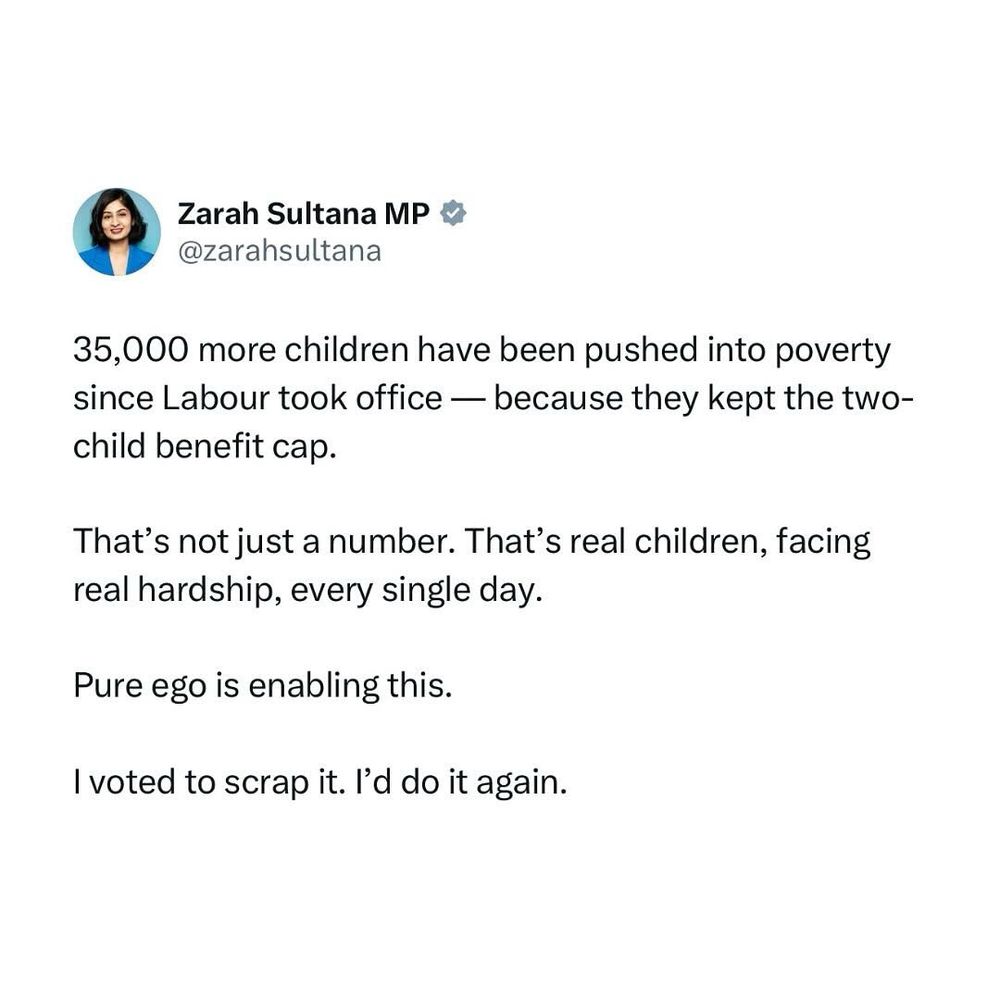 A post from Zarah Sultana MP.
35,000 more children have been pushed into poverty since Labour took office — because they kept the two-child benefit cap.
That's not just a number. That's real children, facing real hardship, every single day.
Pure ego is enabling this.
I voted to scrap it. I'd do it again.