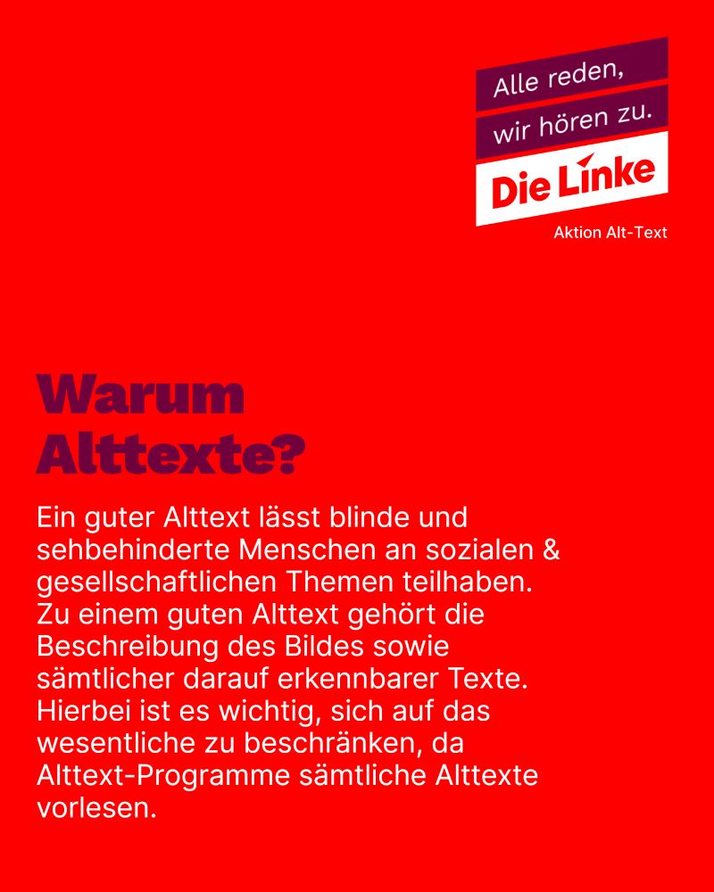 Das Bild ist rot unterlegt, in der oberen, rechten Ecke ist das Parteilogo für "Die Linke" in roter Farbe, weiß unterlegt zu sehen. Darüber steht der Satz "Alle reden, wir hören zu." in weißer Farbe, in einem dunkleren rot bzw. bordeaux zu erkennen. Unter dem Logo sind die Worte "Aktion Alt-Text" in weiß zu lesen.

Als Titel steht in Bordeaux-rot "Warum Alttexte?", der eigentliche Inhalt ist in weißer Schriftfarbe folgender: "Ein guter Alttext lässt blinde und sehbehinderte Menschen an sozialen & gesellschaftlichen Themen teilhaben. Zu einem guten Alttext gehört die Beschreibung des Bildes sowie sämtlicher darauf erkennbarer Texte. Hierbei ist es wichtig, sich auf das wesentliche zu beschränken, da Alttext-Programme sämtliche Alttexte vorlesen."