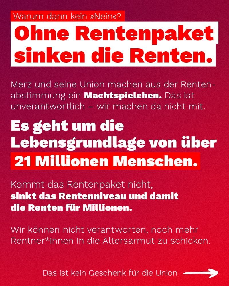 Warum dann kein Nein? Ohne Rentenpaket sinken die Renten.

Merz und seine Union machen aus der Rentenabstimmung ein Machtspielchen. Das ist unverantwortlich - wir machen da nicht mit.

Es geht um die Lebensgrundlage von 21 Millionen Menschen.

Kommt das Rentenpaket nicht, sinkt das Rentenniveau und damit die Renten für Millionen.

Wir können nicht verantworten, noch mehr Rentner*innen in die Altersarmut zu schicken.

Das ist kein Geschenk für die Union.