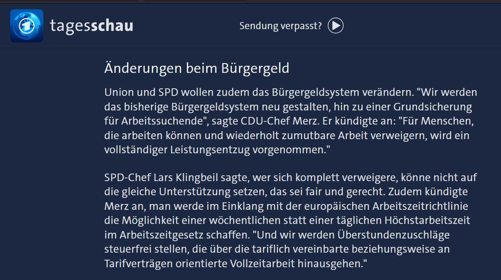 Meldung der Tagesschau

Änderungen beim Bürgergeld
Union und SPD wollen zudem das Bürgergeldsystem verändern. "Wir werden das bisherige Bürgergeldsystem neu gestalten, hin zu einer Grundsicherung für Arbeitssuchende", sagt CDU-Chef Merz. Er kündigte an: "Für Menschen, die arbeiten können und wiederholt zumutbare Arbeit verweigern, wird ein vollständiger Leistungsentzug vorgenommen."

SPD-Chef Lars Klingbeil sagte, wer sich komplett verweigerte, könne nicht auf die gleiche Unterstützung setzen, das sei fair und gerecht. Zudem kündigte Merz an, man werde im Einklang mit der europäischen Arbeitszeitrichtlinie die Möglichkeit einer wöchentlichen statt einer täglichen Höchstarbeitszeit im Arbeitszeitgesetz schaffen. "Und wir werden Überstundenzuschläge steuerfrei stellen, die über die tariflich vereinbarte beziehungsweise an Tarifverträgen orientierte Vollzeitarbeit hinausgehen." 