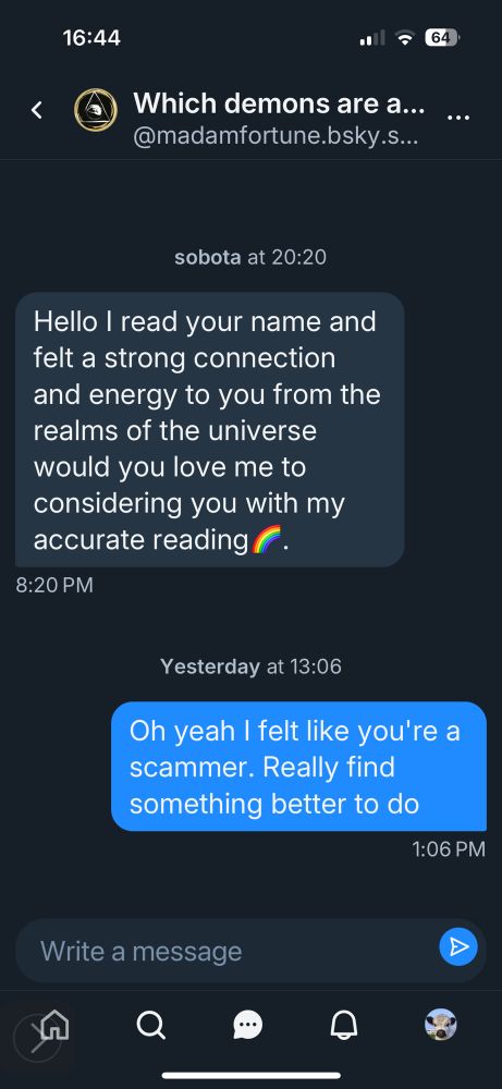 They: Hello I read your name and felt a strong connection and energy to you from the realms of the universe would you love me to considering you with my accurate reading🌈.
Me: Oh yeah I felt like you're a scammer. Really find something better to do