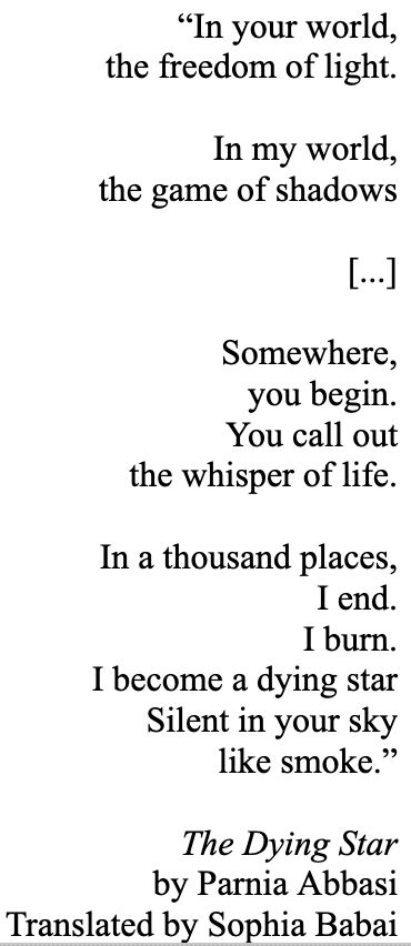 “In your world,
the freedom of light.

In my world,
the game of shadows

[...]

Somewhere,
you begin.
You call out
the whisper of life.

In a thousand places,
I end.
I burn.
I become a dying star
Silent in your sky
like smoke.”

The Dying Star
by Parnia Abbasi
Translated by Sophia Babai
